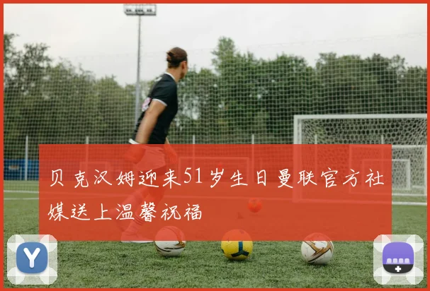 贝克汉姆迎来51岁生日曼联官方社媒送上温馨祝福