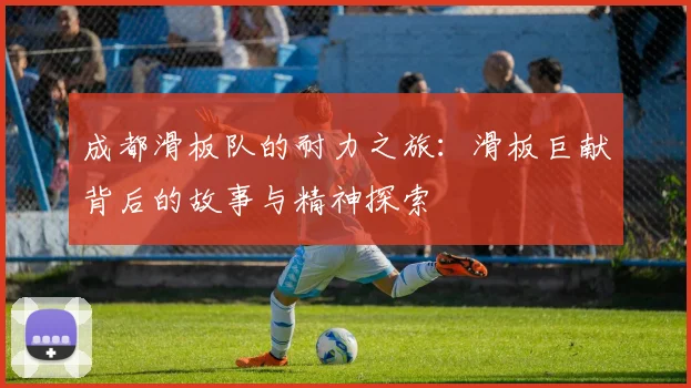 成都滑板队的耐力之旅：滑板巨献背后的故事与精神探索