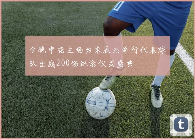 今晚申花主场为朱辰杰举行代表球队出战200场纪念仪式盛典