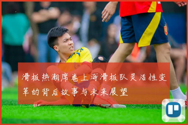 滑板热潮席卷上海滑板队灵活性变革的背后故事与未来展望