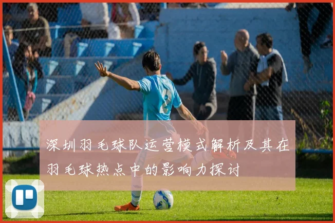 深圳羽毛球队运营模式解析及其在羽毛球热点中的影响力探讨