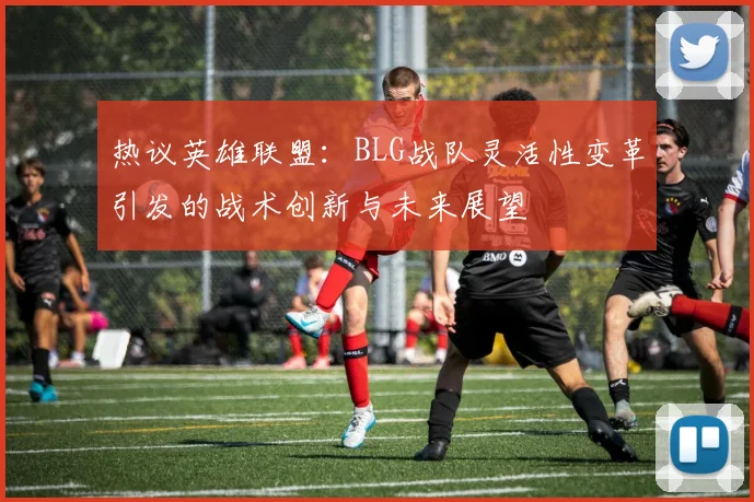 热议英雄联盟：BLG战队灵活性变革引发的战术创新与未来展望
