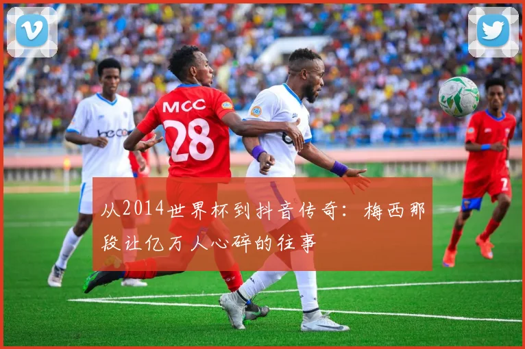 从2014世界杯到抖音传奇：梅西那段让亿万人心碎的往事