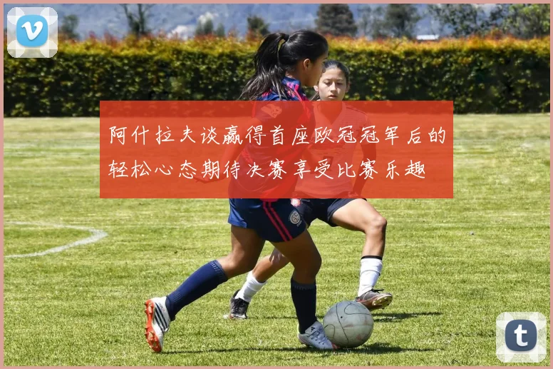 阿什拉夫谈赢得首座欧冠冠军后的轻松心态期待决赛享受比赛乐趣