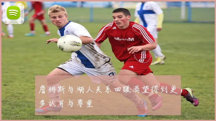 詹姆斯与湖人关系回暖渴望得到更多认可与尊重