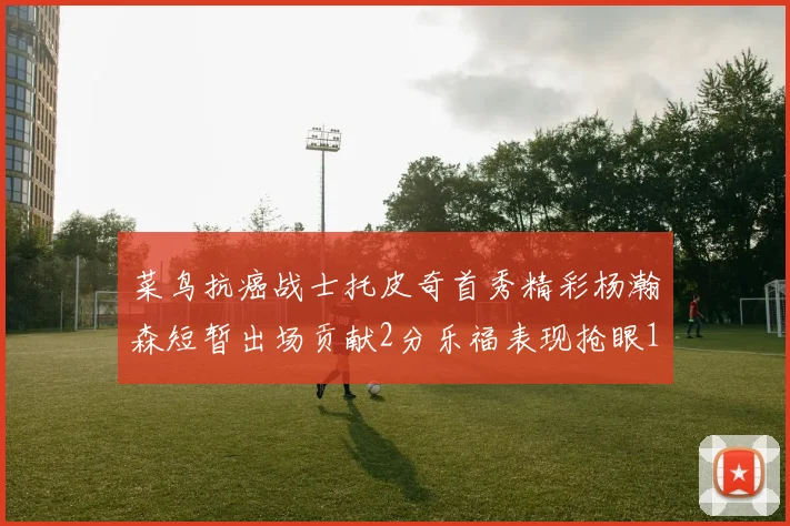 菜鸟抗癌战士托皮奇首秀精彩杨瀚森短暂出场贡献2分乐福表现抢眼14分钟斩获11分2助