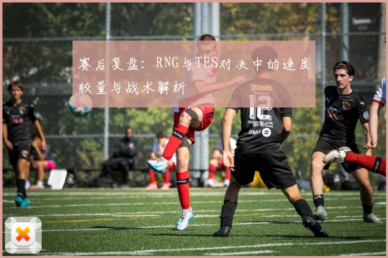赛后复盘：RNG与TES对决中的速度较量与战术解析