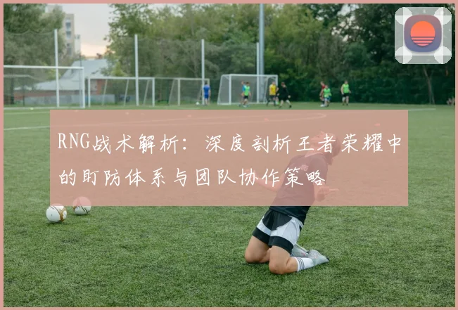 RNG战术解析：深度剖析王者荣耀中的盯防体系与团队协作策略